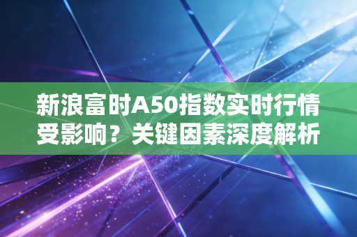 新浪富时A50指数实时行情受影响?关键因素深度解析报告!