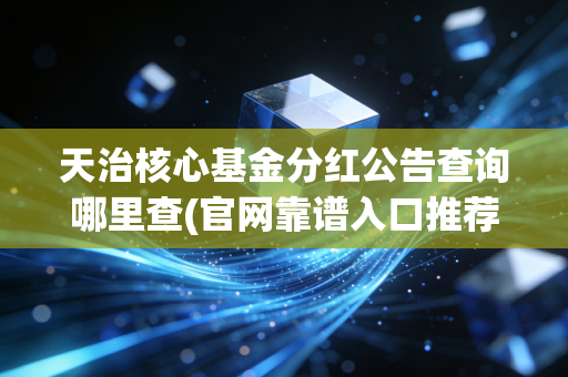 天治核心基金分红公告查询哪里查(官网靠谱入口推荐)