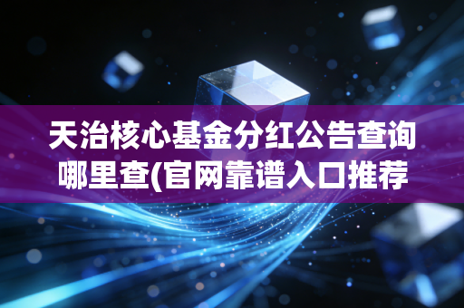 天治核心基金分红公告查询哪里查(官网靠谱入口推荐)