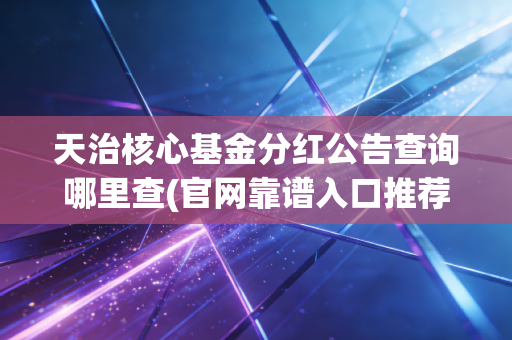 天治核心基金分红公告查询哪里查(官网靠谱入口推荐)