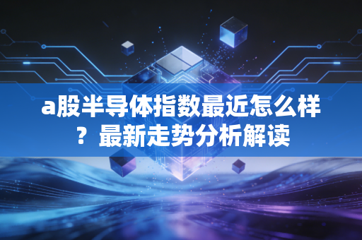 a股半导体指数最近怎么样?最新走势分析解读