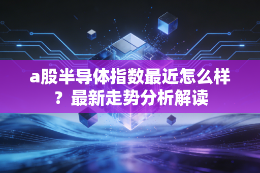 a股半导体指数最近怎么样?最新走势分析解读