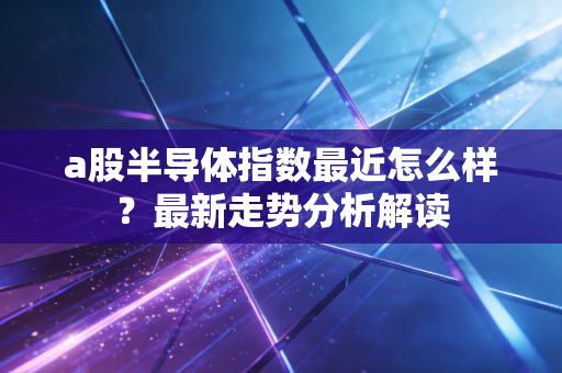 a股半导体指数最近怎么样？最新走势分析解读