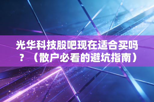 光华科技股吧现在适合买吗？（散户必看的避坑指南）
