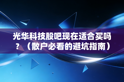 光华科技股吧现在适合买吗？（散户必看的避坑指南）