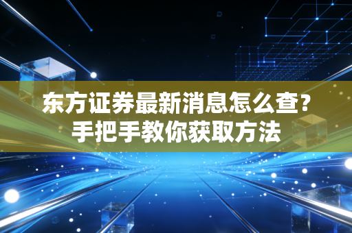 东方证券最新消息怎么查？手把手教你获取方法