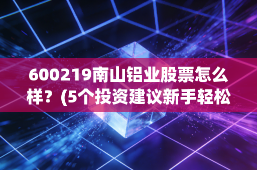 600219南山铝业股票怎么样？(5个投资建议新手轻松上手)