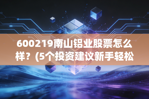 600219南山铝业股票怎么样？(5个投资建议新手轻松上手)