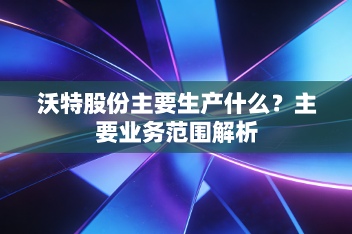 沃特股份主要生产什么？主要业务范围解析
