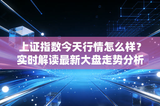 上证指数今天行情怎么样？实时解读最新大盘走势分析