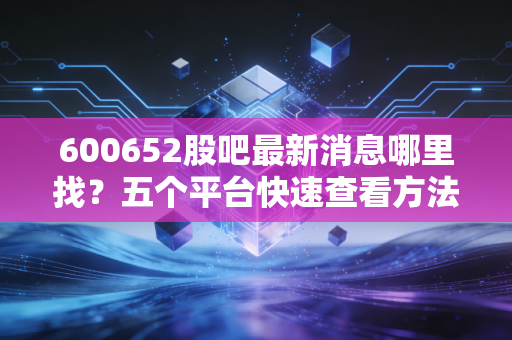 600652股吧最新消息哪里找？五个平台快速查看方法！
