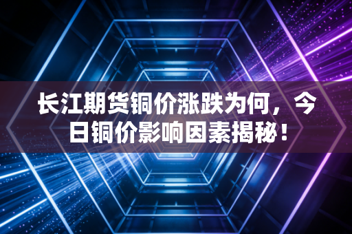 长江期货铜价涨跌为何，今日铜价影响因素揭秘！