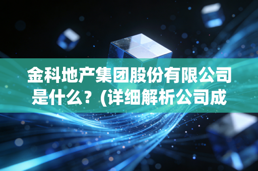 金科地产集团股份有限公司是什么？(详细解析公司成立与发展历程)