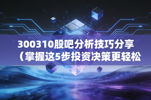 300310股吧分析技巧分享（掌握这5步投资决策更轻松）