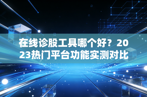 在线诊股工具哪个好?2023热门平台功能实测对比