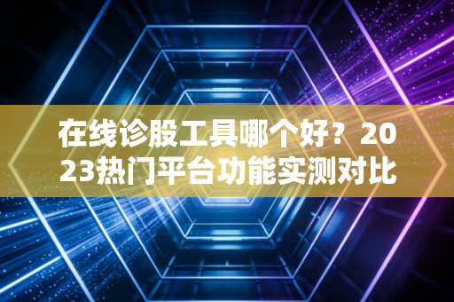 在线诊股工具哪个好?2023热门平台功能实测对比