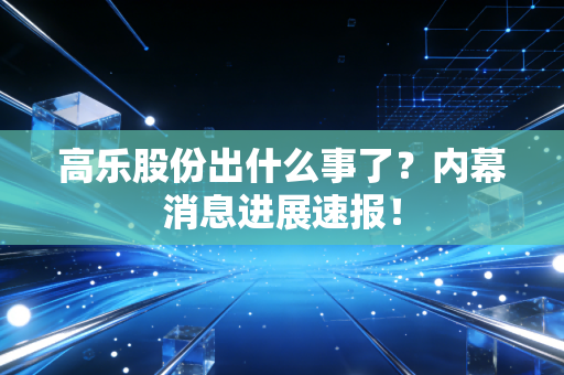 高乐股份出什么事了?内幕消息进展速报!