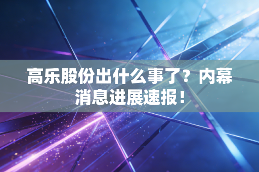 高乐股份出什么事了?内幕消息进展速报!