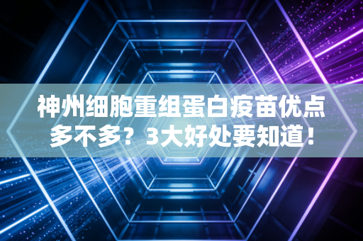 神州细胞重组蛋白疫苗优点多不多？3大好处要知道！