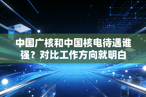中国广核和中国核电待遇谁强？对比工作方向就明白