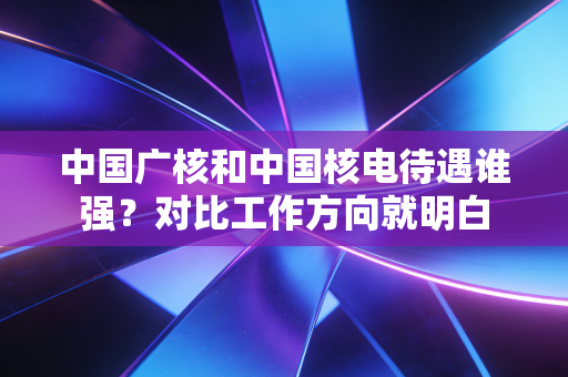 中国广核和中国核电待遇谁强？对比工作方向就明白