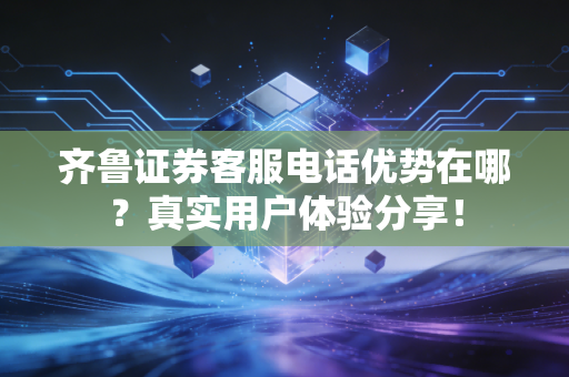 齐鲁证券客服电话优势在哪？真实用户体验分享！