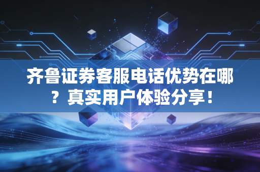 齐鲁证券客服电话优势在哪？真实用户体验分享！