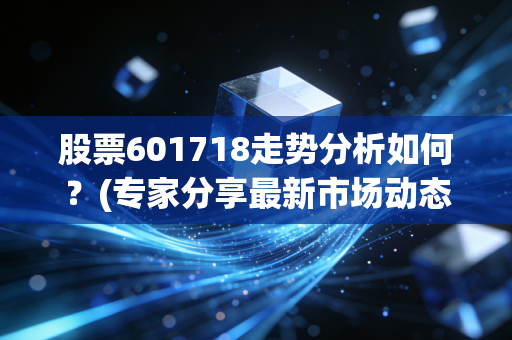 股票601718走势分析如何？(专家分享最新市场动态)