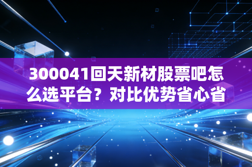 300041回天新材股票吧怎么选平台？对比优势省心省力