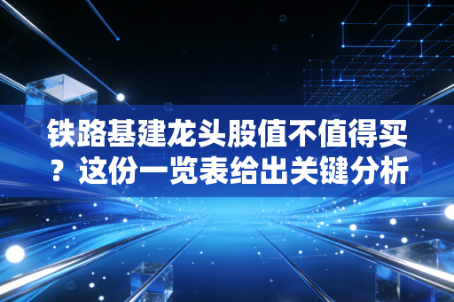 铁路基建龙头股值不值得买?这份一览表给出关键分析