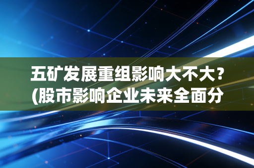 五矿发展重组影响大不大？(股市影响企业未来全面分析！)