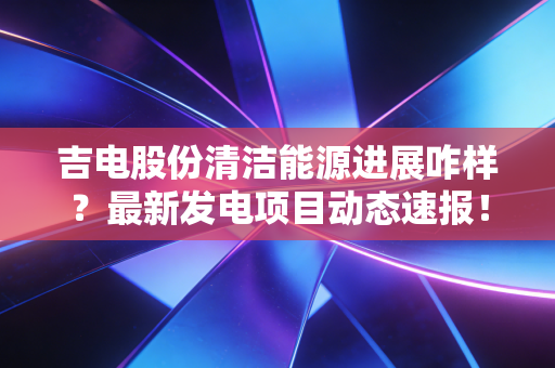 吉电股份清洁能源进展咋样？最新发电项目动态速报！