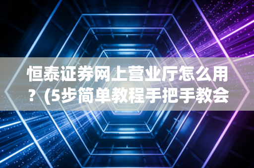 恒泰证券网上营业厅怎么用？(5步简单教程手把手教会)