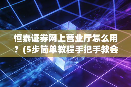 恒泰证券网上营业厅怎么用？(5步简单教程手把手教会)