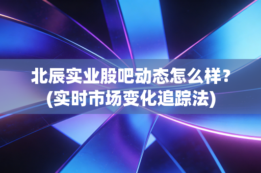 北辰实业股吧动态怎么样？(实时市场变化追踪法)