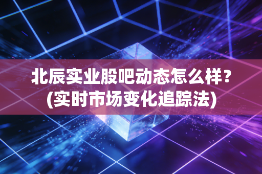 北辰实业股吧动态怎么样？(实时市场变化追踪法)