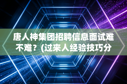 唐人神集团招聘信息面试难不难?(过来人经验技巧分享)