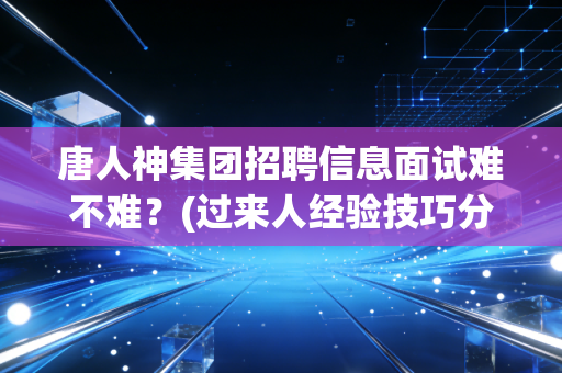 唐人神集团招聘信息面试难不难?(过来人经验技巧分享)