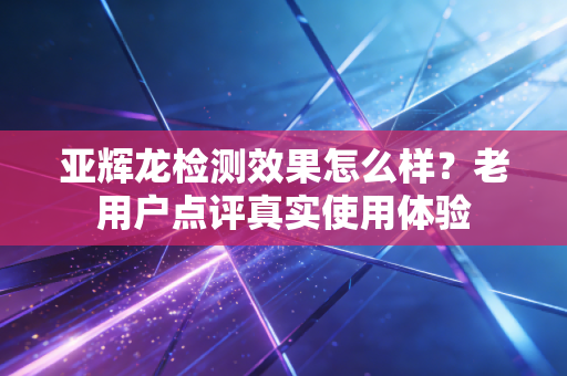 亚辉龙检测效果怎么样？老用户点评真实使用体验