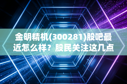 金明精机(300281)股吧最近怎么样?股民关注这几点走势