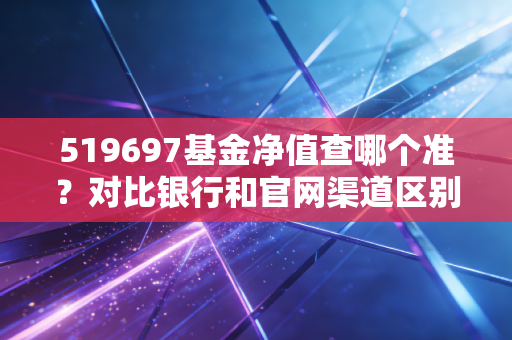 519697基金净值查哪个准？对比银行和官网渠道区别