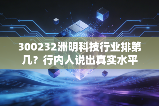 300232洲明科技行业排第几?行内人说出真实水平