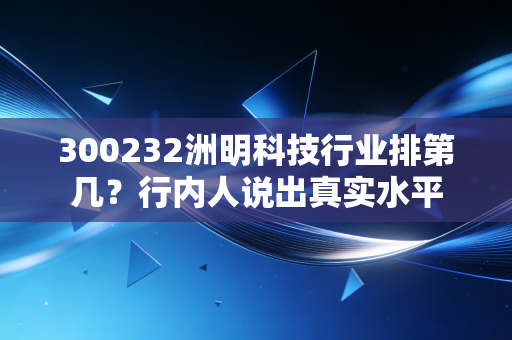 300232洲明科技行业排第几?行内人说出真实水平
