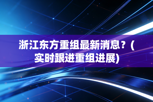浙江东方重组最新消息?(实时跟进重组进展)