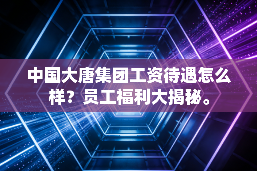 中国大唐集团工资待遇怎么样?员工福利大揭秘。