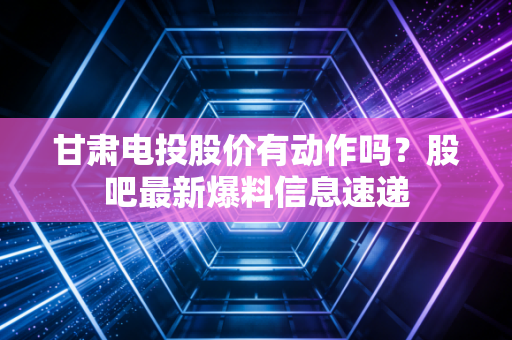 甘肃电投股价有动作吗？股吧最新爆料信息速递