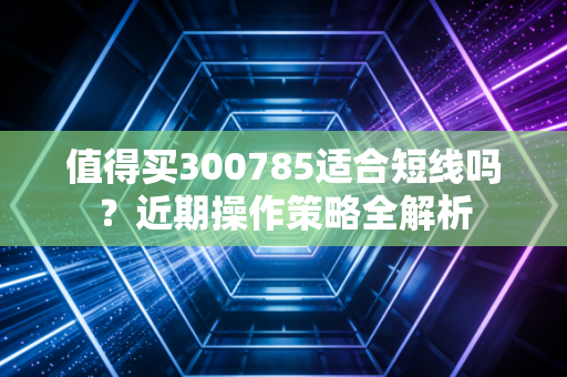 值得买300785适合短线吗？近期操作策略全解析