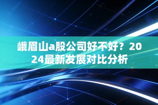 峨眉山a股公司好不好？2024最新发展对比分析