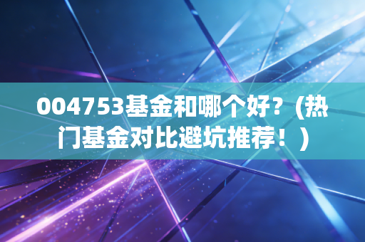 004753基金和哪个好？(热门基金对比避坑推荐！)