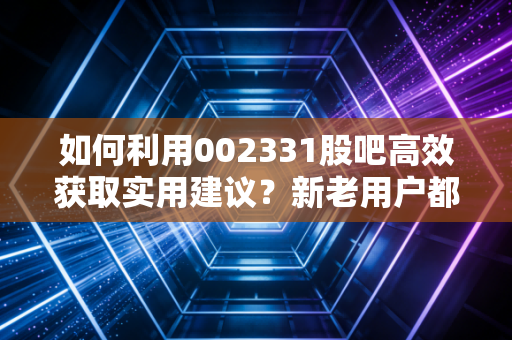 如何利用002331股吧高效获取实用建议？新老用户都该看的操作指南